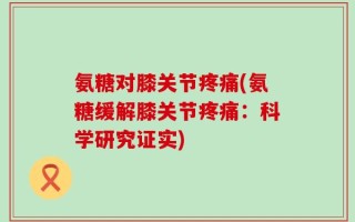 氨糖对膝关节疼痛(氨糖缓解膝关节疼痛：科学研究证实)