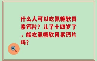 什么人可以吃氨糖软骨素钙片？儿子十四岁了，能吃氨糖软骨素钙片吗？