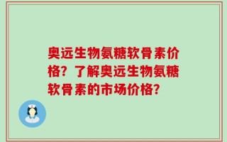 奥远生物氨糖软骨素价格？了解奥远生物氨糖软骨素的市场价格？