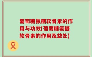 葡萄糖氨糖软骨素的作用与功效(葡萄糖氨糖软骨素的作用及益处)
