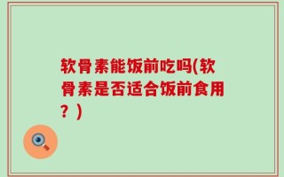 软骨素能饭前吃吗(软骨素是否适合饭前食用？)
