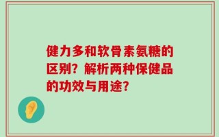 健力多和软骨素氨糖的区别？解析两种保健品的功效与用途？
