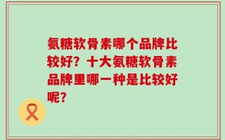 氨糖软骨素哪个品牌比较好？十大氨糖软骨素品牌里哪一种是比较好呢？