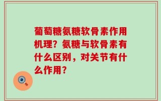 葡萄糖氨糖软骨素作用机理？氨糖与软骨素有什么区别，对关节有什么作用？