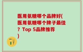 医用氨糖哪个品牌好(医用氨糖哪个牌子最佳？Top 5品牌推荐)