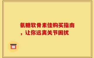 氨糖软骨素佳购买指南，让你远离关节困扰