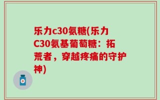 乐力c30氨糖(乐力C30氨基葡萄糖：拓荒者，穿越疼痛的守护神)