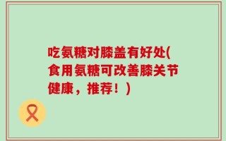吃氨糖对膝盖有好处(食用氨糖可改善膝关节健康，推荐！)