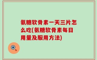 氨糖软骨素一天三片怎么吃(氨糖软骨素每日用量及服用方法)