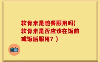 软骨素是随餐服用吗(软骨素是否应该在饭前或饭后服用？)