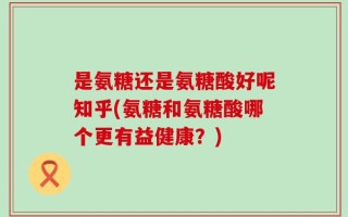 是氨糖还是氨糖酸好呢知乎(氨糖和氨糖酸哪个更有益健康？)