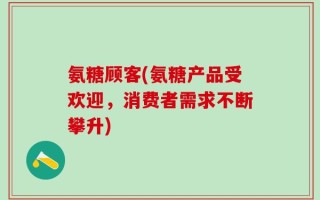 氨糖顾客(氨糖产品受欢迎，消费者需求不断攀升)