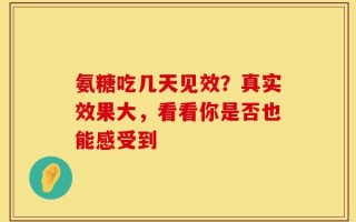 氨糖吃几天见效？真实效果大，看看你是否也能感受到