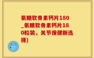 氨糖软骨素钙片180_氨糖软骨素钙片180粒装，关节保健新选择)