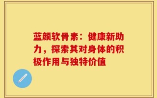 蓝颜软骨素：健康新助力，探索其对身体的积极作用与独特价值