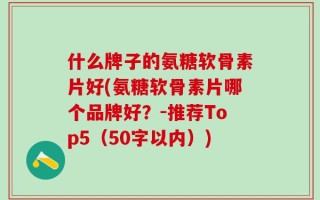 什么牌子的氨糖软骨素片好(氨糖软骨素片哪个品牌好？-推荐Top5（50字以内）)