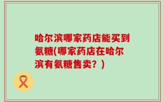 哈尔滨哪家药店能买到氨糖(哪家药店在哈尔滨有氨糖售卖？)