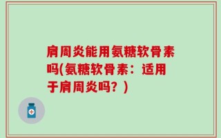 肩周炎能用氨糖软骨素吗(氨糖软骨素：适用于肩周炎吗？)