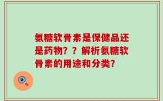 氨糖软骨素是保健品还是药物？？解析氨糖软骨素的用途和分类？