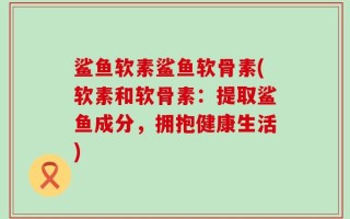 鲨鱼软素鲨鱼软骨素(软素和软骨素：提取鲨鱼成分，拥抱健康生活)