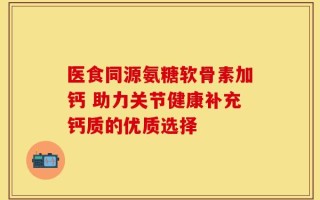 医食同源氨糖软骨素加钙 助力关节健康补充钙质的优质选择