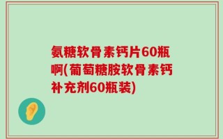 氨糖软骨素钙片60瓶啊(葡萄糖胺软骨素钙补充剂60瓶装)