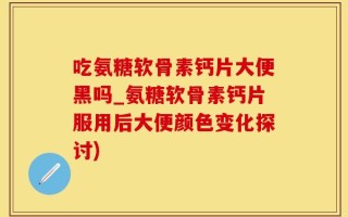 吃氨糖软骨素钙片大便黑吗_氨糖软骨素钙片服用后大便颜色变化探讨)