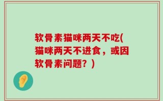 软骨素猫咪两天不吃(猫咪两天不进食，或因软骨素问题？)