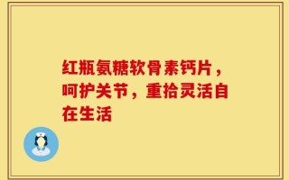 红瓶氨糖软骨素钙片，呵护关节，重拾灵活自在生活