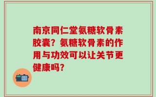 南京同仁堂氨糖软骨素胶囊？氨糖软骨素的作用与功效可以让关节更健康吗？