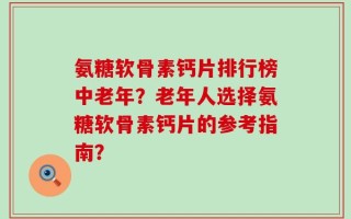 氨糖软骨素钙片排行榜中老年？老年人选择氨糖软骨素钙片的参考指南？