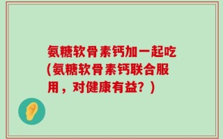 氨糖软骨素钙加一起吃(氨糖软骨素钙联合服用，对健康有益？)