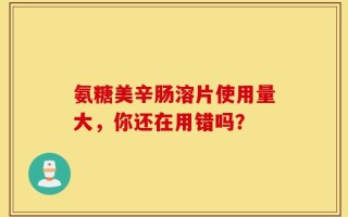 氨糖美辛肠溶片使用量大，你还在用错吗？