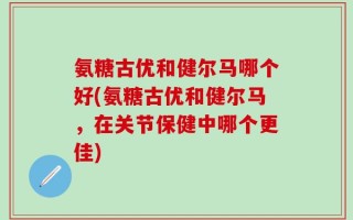 氨糖古优和健尔马哪个好(氨糖古优和健尔马，在关节保健中哪个更佳)