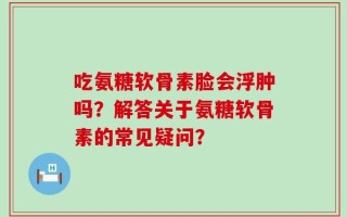 吃氨糖软骨素脸会浮肿吗？解答关于氨糖软骨素的常见疑问？