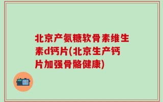 北京产氨糖软骨素维生素d钙片(北京生产钙片加强骨骼健康)