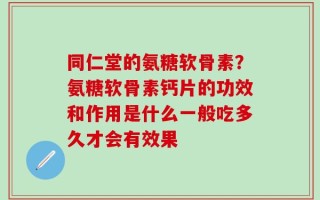 同仁堂的氨糖软骨素？氨糖软骨素钙片的功效和作用是什么一般吃多久才会有效果