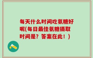 每天什么时间吃氨糖好呢(每日最佳氨糖摄取时间是？答案在此！)