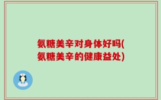 氨糖美辛对身体好吗(氨糖美辛的健康益处)