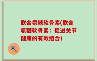 联合氨糖软骨素(联合氨糖软骨素：促进关节健康的有效组合)