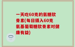 一天吃60克的氨糖软骨素(每日摄入60克氨基葡萄糖软骨素对健康有益)