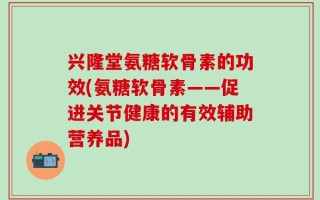 兴隆堂氨糖软骨素的功效(氨糖软骨素——促进关节健康的有效辅助营养品)