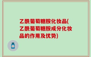乙酰葡萄糖胺化妆品(乙酰葡萄糖胺成分化妆品的作用及优势)