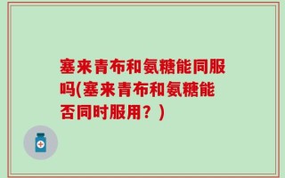 塞来青布和氨糖能同服吗(塞来青布和氨糖能否同时服用？)