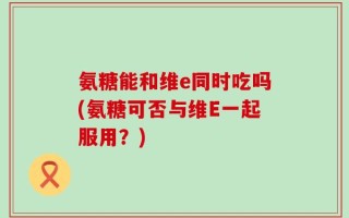 氨糖能和维e同时吃吗(氨糖可否与维E一起服用？)