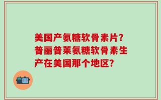 美国产氨糖软骨素片？普丽普莱氨糖软骨素生产在美国那个地区？