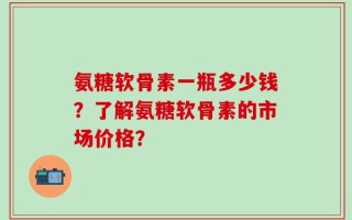 氨糖软骨素一瓶多少钱？了解氨糖软骨素的市场价格？