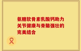 氨糖软骨素乳酸钙助力关节健康与骨骼强壮的完美结合