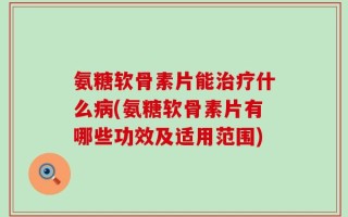 氨糖软骨素片能治疗什么病(氨糖软骨素片有哪些功效及适用范围)