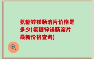 氨糖锌镁肠溶片价格是多少(氨糖锌镁肠溶片最新价格查询)